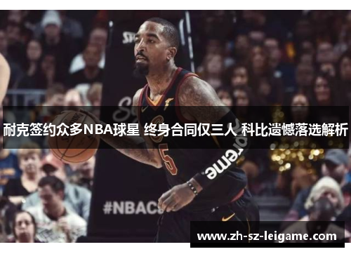 耐克签约众多NBA球星 终身合同仅三人 科比遗憾落选解析 耐克签约众多NBA球星 终身合同仅三人 科比遗憾落选解析