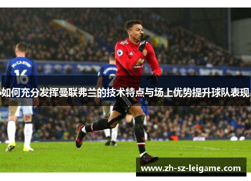 如何充分发挥曼联弗兰的技术特点与场上优势提升球队表现 如何充分发挥曼联弗兰的技术特点与场上优势提升球队表现