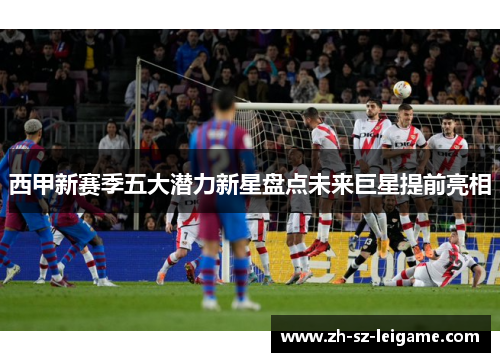 西甲新赛季五大潜力新星盘点未来巨星提前亮相