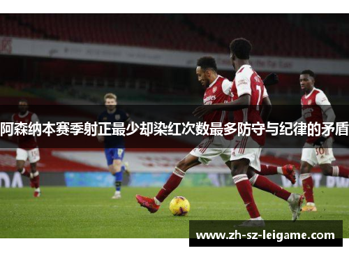 阿森纳本赛季射正最少却染红次数最多防守与纪律的矛盾 阿森纳本赛季射正最少却染红次数最多防守与纪律的矛盾