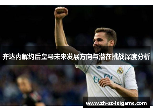 齐达内解约后皇马未来发展方向与潜在挑战深度分析 齐达内解约后皇马未来发展方向与潜在挑战深度分析